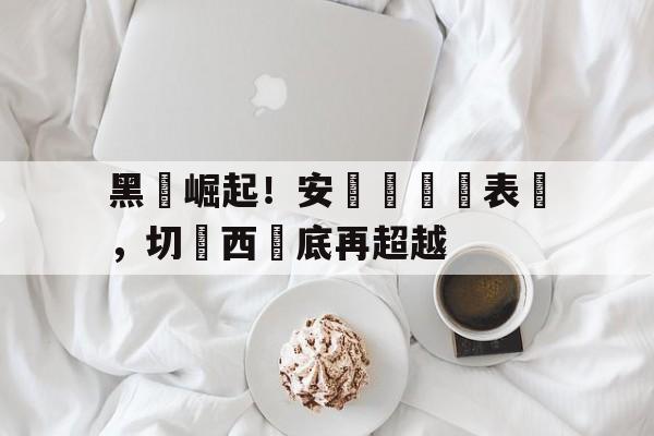 黑馬崛起！安氣絲驚艷表現，切爾西墊底再超越的简单介绍