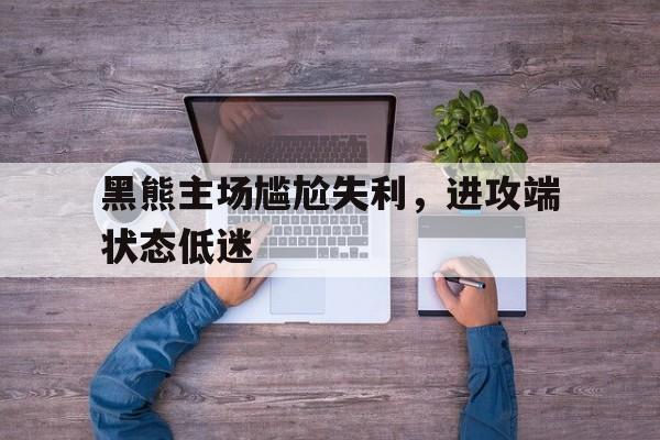 关于黑熊主场尴尬失利，进攻端状态低迷的信息