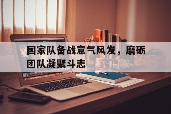 国家队备战意气风发，磨砺团队凝聚斗志的简单介绍