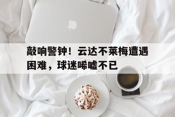 关于敲响警钟！云达不莱梅遭遇困难，球迷唏嘘不已的信息