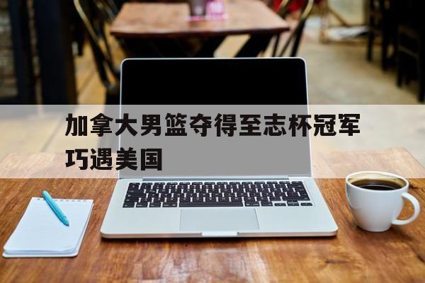 关于加拿大男篮夺得至志杯冠军巧遇美国的信息