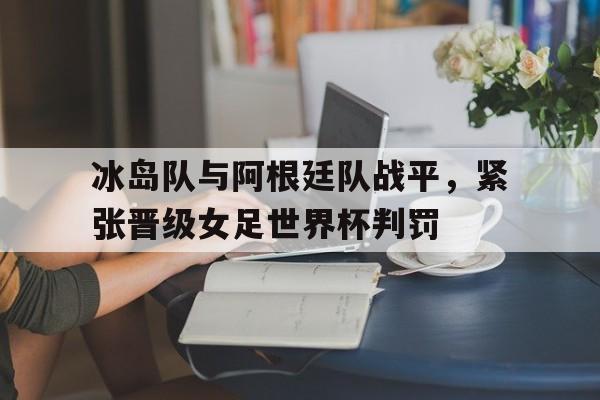关于冰岛队与阿根廷队战平，紧张晋级女足世界杯判罚的信息
