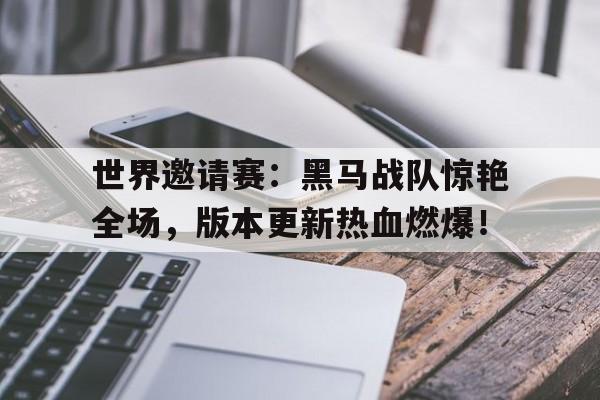世界邀请赛：黑马战队惊艳全场，版本更新热血燃爆！