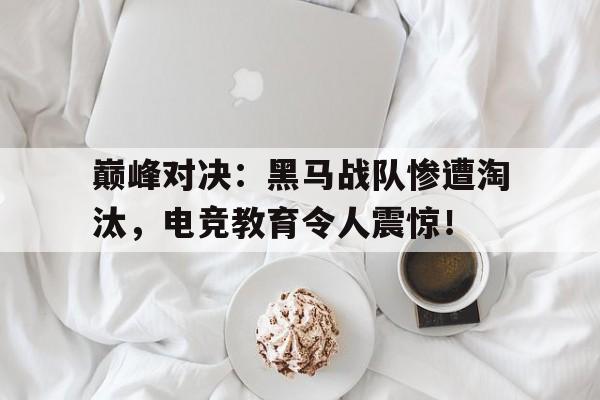 巅峰对决：黑马战队惨遭淘汰，电竞教育令人震惊！