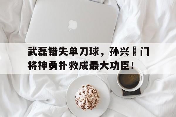 武磊错失单刀球，孙兴慜门将神勇扑救成最大功臣！