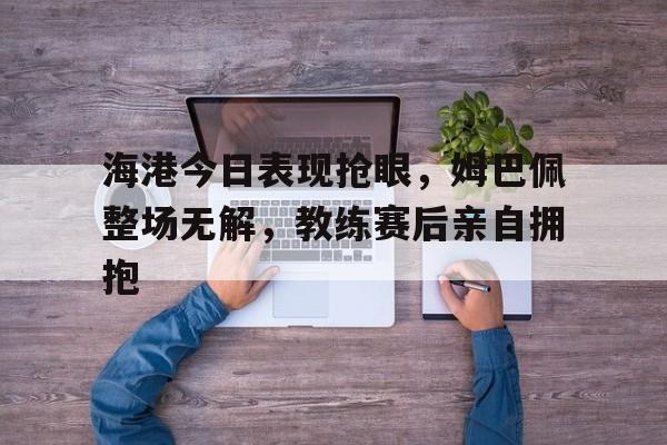 海港今日表现抢眼，姆巴佩整场无解，教练赛后亲自拥抱