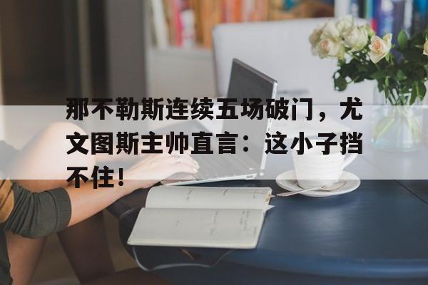 那不勒斯连续五场破门，尤文图斯主帅直言：这小子挡不住！