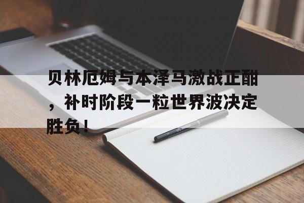 贝林厄姆与本泽马激战正酣，补时阶段一粒世界波决定胜负！贝林厄姆血统