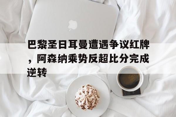 巴黎圣日耳曼遭遇争议红牌，阿森纳乘势反超比分完成逆转