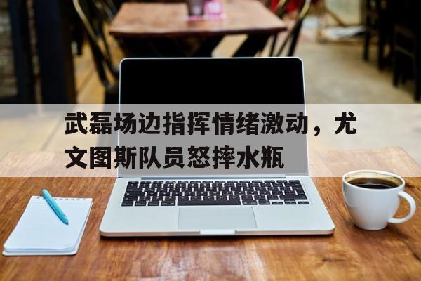 武磊场边指挥情绪激动，尤文图斯队员怒摔水瓶